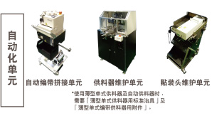 自動(dòng)化單元：自動(dòng)編帶拼接單元 / 供料器維護(hù)單元 *使用薄型單式供料器及自動(dòng)供料器時(shí)，需要「薄型單式供料器用標(biāo)準(zhǔn)治具」及「薄型單式編帶供料器用附件」。 / 貼裝頭維護(hù)單元